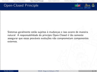 Introdução Single Responsibility Open-Closed Principle Liskov Substitution Interface Segregation Dependency Inversion
Open-Closed Principle
Sistemas geralmente estão sujeitos à mudanças e isso ocorre de maneira
natural. A responsabilidade do princípio Open-Closed é tão somente
assegurar que essas prováveis evoluções não comprometam componentes
externos.
Ronildo Oliveira SOLID, Design de Software e POO 6 / 17
 