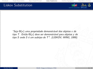 Introdução Single Responsibility Open-Closed Principle Liskov Substitution Interface Segregation Dependency Inversion
Liskov Substitution
“Seja Θ(x) uma propriedade demonstrável dos objetos x de
tipo T. Então Θ(y) deve ser demonstrável para objetos y de
tipo S onde S é um subtipo de T". (LISKOV; WING, 1999).
Ronildo Oliveira SOLID, Design de Software e POO 8 / 17
 