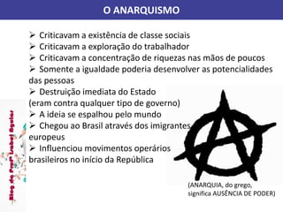 O ANARQUISMO
(ANARQUIA, do grego,
significa AUSÊNCIA DE PODER)
 Criticavam a existência de classe sociais
 Criticavam a exploração do trabalhador
 Criticavam a concentração de riquezas nas mãos de poucos
 Somente a igualdade poderia desenvolver as potencialidades
das pessoas
 Destruição imediata do Estado
(eram contra qualquer tipo de governo)
 A ideia se espalhou pelo mundo
 Chegou ao Brasil através dos imigrantes
europeus
 Influenciou movimentos operários
brasileiros no início da República
 