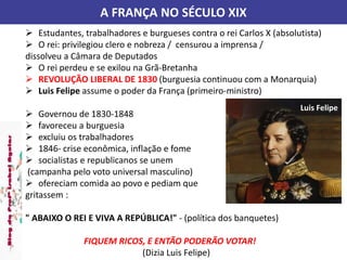A FRANÇA NO SÉCULO XIX
 Estudantes, trabalhadores e burgueses contra o rei Carlos X (absolutista)
 O rei: privilegiou clero e nobreza / censurou a imprensa /
dissolveu a Câmara de Deputados
 O rei perdeu e se exilou na Grã-Bretanha
 REVOLUÇÃO LIBERAL DE 1830 (burguesia continuou com a Monarquia)
 Luis Felipe assume o poder da França (primeiro-ministro)
 Governou de 1830-1848
 favoreceu a burguesia
 excluiu os trabalhadores
 1846- crise econômica, inflação e fome
 socialistas e republicanos se unem
(campanha pelo voto universal masculino)
 ofereciam comida ao povo e pediam que
gritassem :
" ABAIXO O REI E VIVA A REPÚBLICA!" - (política dos banquetes)
FIQUEM RICOS, E ENTÃO PODERÃO VOTAR!
(Dizia Luis Felipe)
Luis Felipe
 