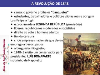 A REVOLUÇÃO DE 1848
 causa: o governo proíbe os "banquetes"
 estudantes, trabalhadores e políticos vão às ruas e obrigam
Luis Felipe a fugir
 é proclamada a SEGUNDA REPÚBLICA (provisória)
 líderes: republicanos moderados e socialistas
 direito ao voto a homens adultos
 fim da censura
 criou empresas nacionais que davam
emprego a desocupados
 a burguesia não gostou
 1848- é eleito um conservador para
presidente: LUÍS BONAPARTE
(sobrinho de Napoleão)
 