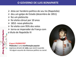 O GOVERNO DE LUIS BONAPARTE
 dizia ser herdeiro político de seu tio (Napoleão)
 deu um golpe de Estado (dezembro de 1851)
 fez um plebiscito
 foi eleito cônsul por 10 anos
 1852- novo plebiscito
 foi eleito com 95% dos votos
 torna-se imperador da França com
o título de Napoleão III
O que é PLEBISCITO?
Plebiscito é uma manifestação popular
expressa através de voto, que ocorre quando
há algum assunto de interesse político ou social.
 