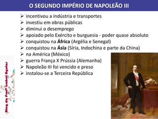 O SEGUNDO IMPÉRIO DE NAPOLEÃO III
 incentivou a indústria e transportes
 investiu em obras públicas
 diminui o desemprego
 apoiado pelo Exército e burguesia - poder quase absoluto
 conquistou na África (Argélia e Senegal)
 conquistou na Ásia (Síria, Indochina e parte da China)
 na América (México)
 guerra França X Prússia (Alemanha)
 Napoleão III foi vencido e preso
 instalou-se a Terceira República
 