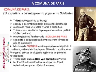 A COMUNA DE PARIS
COMUNA DE PARIS:
(1ª experiência de autogoverno popular no Ocidente)
 Thiers: novo governo da França
 aceitou a paz imposta pelos prussianos (alemães)
 o povo de Paris se revolta e toma a prefeitura
 Thiers e seus auxiliares fogem para Versalhes (palácio
à 20km de Paris)
 o novo governo foi chamado : COMUNA DE PARIS
 socialista e popular(seus membros eram formados
por 25 operários)
 Medidas da COMUNA: ensino gratuito e obrigatório /
creches e jardim da infância para filhos de trabalhadores
/ congelou preços de aluguéis a gêneros de primeira
necessidade
 Thiers pede ajuda a Otto Von Bismark da Prússia
 fuzilou 20 mil trabalhadores e deportou 13 ml
trabalhadores para colônias francesas
Thiers
Bismark
 