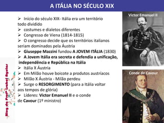 A ITÁLIA NO SÉCULO XIX
 Início do século XIX- Itália era um território
todo dividido
 costumes e dialetos diferentes
 Congresso de Viena (1814-1815)
 O congresso decide que os territórios italianos
seriam dominados pela Áustria
 Giuseppe Mazzini fundou A JOVEM ITÁLIA (1830)
 A Jovem Itália era secreta e defendia a unificação,
independência e República na Itália
 Itália X Áustria
 Em Milão houve boicote a produtos austríacos
 Milão X Áustria - Milão perdeu
 Surge o RESORGIMENTO (para a Itália voltar
aos tempos de glória)
 Líderes: Victor Emanuel II e o conde
de Cavour (1º ministro)
Victor Emanuel II
Conde de Cavour
 