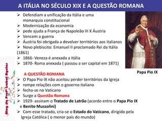 A ITÁLIA NO SÉCULO XIX E A QUESTÃO ROMANA
 Defendiam a unificação da Itália e uma
monarquia constitucional
 Modernização da economia
 pede ajuda a França de Napoleão III X Áustria
 Vencem a guerra
 Áustria foi obrigada a devolver territórios aos italianos
 Novo plebiscito: Emanuel II proclamado Rei da Itália
(1861)
 1866- Veneza é anexada a Itália
 1870- Roma anexada ( passou a ser capital em 1871)
A QUESTÃO ROMANA
 O Papa Pio IX não aceitou perder territórios da Igreja
 rompe relações com o governo italiano
 fecha-se no Vaticano
 Surge a Questão Romana
 1929- assinam o Tratado de Latrão (acordo entre o Papa Pio IX
e Benito Mussolini)
 Com esse tratado, cria-se o Estado do Vaticano, dirigido pela
Igreja Católica ( o menor país do mundo)
Papa Pio IX
 