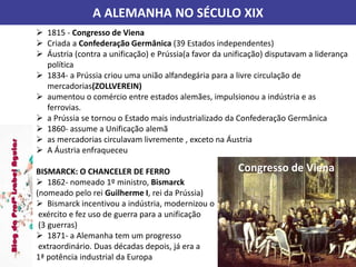 A ALEMANHA NO SÉCULO XIX
 1815 - Congresso de Viena
 Criada a Confederação Germânica (39 Estados independentes)
 Áustria (contra a unificação) e Prússia(a favor da unificação) disputavam a liderança
política
 1834- a Prússia criou uma união alfandegária para a livre circulação de
mercadorias(ZOLLVEREIN)
 aumentou o comércio entre estados alemães, impulsionou a indústria e as
ferrovias.
 a Prússia se tornou o Estado mais industrializado da Confederação Germânica
 1860- assume a Unificação alemã
 as mercadorias circulavam livremente , exceto na Áustria
 A Áustria enfraqueceu
BISMARCK: O CHANCELER DE FERRO
 1862- nomeado 1º ministro, Bismarck
(nomeado pelo rei Guilherme I, rei da Prússia)
 Bismarck incentivou a indústria, modernizou o
exército e fez uso de guerra para a unificação
(3 guerras)
 1871- a Alemanha tem um progresso
extraordinário. Duas décadas depois, já era a
1ª potência industrial da Europa
Congresso de Viena
 
