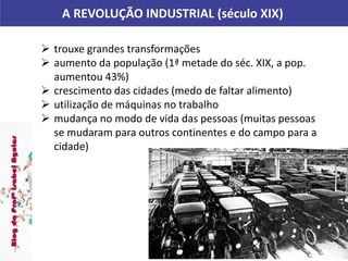 A REVOLUÇÃO INDUSTRIAL (século XIX)
 trouxe grandes transformações
 aumento da população (1ª metade do séc. XIX, a pop.
aumentou 43%)
 crescimento das cidades (medo de faltar alimento)
 utilização de máquinas no trabalho
 mudança no modo de vida das pessoas (muitas pessoas
se mudaram para outros continentes e do campo para a
cidade)
 