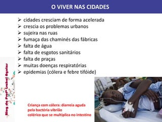 O VIVER NAS CIDADES
 cidades cresciam de forma acelerada
 crescia os problemas urbanos
 sujeira nas ruas
 fumaça das chaminés das fábricas
 falta de água
 falta de esgotos sanitários
 falta de praças
 muitas doenças respiratórias
 epidemias (cólera e febre tifóide)
Criança com cólera: diarreia aguda
pela bactéria vibrião
colérico que se multiplica no intestino
 