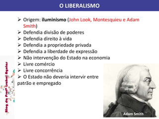 O LIBERALISMO
 Origem: iluminismo (John Look, Montesquieu e Adam
Smith)
 Defendia divisão de poderes
 Defendia direito à vida
 Defendia a propriedade privada
 Defendia a liberdade de expressão
 Não intervenção do Estado na economia
 Livre comércio
 Livre concorrência
 O Estado não deveria intervir entre
patrão e empregado
Adam Smith
 