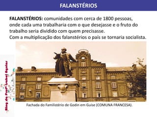 FALANSTÉRIOS
FALANSTÉRIOS: comunidades com cerca de 1800 pessoas,
onde cada uma trabalharia com o que desejasse e o fruto do
trabalho seria dividido com quem precisasse.
Com a multiplicação dos falanstérios o país se tornaria socialista.
Fachada do Familistério de Godin em Guise (COMUNA FRANCESA).
 