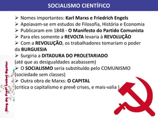 SOCIALISMO CIENTÍFICO
 Nomes importantes: Karl Marxs e Friedrich Engels
 Apoiavam-se em estudos de Filosofia, História e Economia
 Publicaram em 1848 - O Manifesto do Partido Comunista
 Para eles somente a REVOLTA levaria à REVOLUÇÃO
 Com a REVOLUÇÃO, os trabalhadores tomariam o poder
da BURGUESIA
 Surgiria a DITADURA DO PROLETARIADO
(até que as desigualdades acabassem)
 O SOCIALISMO seria substituído pelo COMUNISMO
(sociedade sem classes)
 Outra obra de Marxs: O CAPITAL
(critica o capitalismo e prevê crises, e mais-valia )
 