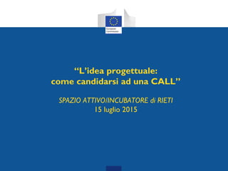 “L’idea progettuale:
come candidarsi ad una CALL”
SPAZIO ATTIVO/INCUBATORE di RIETI
15 luglio 2015
 
