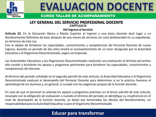 COORDINACIÓN ESTATAL DEL SERVICIO PROFESIONAL DOCENTE
CAPÍTULO III
Del Ingreso al Servicio
Artículo 22. En la Educación Básica y Media Superior el Ingreso a una plaza docente dará lugar a un
Nombramiento Definitivo de base después de seis meses de servicios sin nota desfavorable en su expediente,
en términos de esta Ley.
Con el objeto de fortalecer las capacidades, conocimientos y competencias del Personal Docente de nuevo
Ingreso, durante un periodo de dos años tendrá el acompañamiento de un tutor designado por la Autoridad
Educativa o el Organismo Descentralizado, según corresponda.
Las Autoridades Educativas y los Organismos Descentralizados realizarán una evaluación al término del primer
año escolar y brindarán los apoyos y programas pertinentes para fortalecer las capacidades, conocimientos y
competencias del docente.
Al término del periodo señalado en el segundo párrafo de este artículo, la Autoridad Educativa o el Organismo
Descentralizado evaluará el desempeño del Personal Docente para determinar si en la práctica favorece el
aprendizaje de los alumnos y, en general, si cumple con las exigencias propias de la función docente.
En caso de que el personal no atienda los apoyos y programas previstos en el tercer párrafo de este artículo,
incumpla con la obligación de evaluación o cuando al término del periodo se identifique su insuficiencia en el
nivel de desempeño de la función docente, se darán por terminados los efectos del Nombramiento, sin
responsabilidad para la Autoridad Educativa o para el Organismo Descentralizado.
LEY GENERAL DEL SERVICIO PROFESIONAL DOCENTE
CURSO TALLER DE ACOMPAÑAMIENTO
Educar para transformar
 