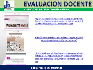 COORDINACIÓN ESTATAL DEL SERVICIO PROFESIONAL DOCENTE
Materiales de Estudio Evaluación Diagnóstica
http://servicioprofesionaldocente.sep.gob.mx/ba/
evaluaciondiagnostica/guias_estudio/
http://servicioprofesionaldocente.sep.gob.mx/content/ba
/docs/2015/permanencia/parametros_indicadores/PPI_D
ESEMPENO%20DOCENTE_TECDOCENTES.pdf
http://servicioprofesionaldocente.sep.gob.mx/cont
ent/ba/docs/2015/evaluacion_diagnostica/etapas_
aspectos_metodos_instrumentos_primera_vez_ba.
pdf
CURSO TALLER DE ACOMPAÑAMIENTO
Educar para transformar
 