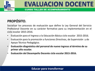 COORDINACIÓN ESTATAL DEL SERVICIO PROFESIONAL DOCENTE
PROPÓSITO.
Socializar los procesos de evaluación que define la Ley General del Servicio
Profesional Docente en su carácter formativo para su implementación en el
ciclo escolar 2015-2016.
• Evaluación para el Ingreso a la Educación Básica ciclo escolar 2015-2016.
• Evaluación para la promoción a funciones Directivas, de Supervisión y de
Apoyo Técnico Pedagógico.
• Evaluación diagnóstica del personal de nuevo ingreso al término de su
primer año escolar.
• Evaluación del Desempeño Docente ciclo escolar 2015-2016.
CURSO TALLER DE ACOMPAÑAMIENTO
Educar para transformar
 