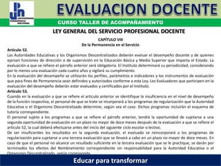 COORDINACIÓN ESTATAL DEL SERVICIO PROFESIONAL DOCENTE
CAPÍTULO VIII
De la Permanencia en el Servicio
Artículo 52.
Las Autoridades Educativas y los Organismos Descentralizados deberán evaluar el desempeño docente y de quienes
ejerzan funciones de dirección o de supervisión en la Educación Básica y Media Superior que imparta el Estado. La
evaluación a que se refiere el párrafo anterior será obligatoria. El Instituto determinará su periodicidad, considerando
por lo menos una evaluación cada cuatro años y vigilará su cumplimiento.
En la evaluación del desempeño se utilizarán los perfiles, parámetros e indicadores y los instrumentos de evaluación
que para fines de Permanencia sean definidos y autorizados conforme a esta Ley. Los Evaluadores que participen en la
evaluación del desempeño deberán estar evaluados y certificados por el Instituto.
Artículo 53.
Cuando en la evaluación a que se refiere el artículo anterior se identifique la insuficiencia en el nivel de desempeño
de la función respectiva, el personal de que se trate se incorporará a los programas de regularización que la Autoridad
Educativa o el Organismo Descentralizado determine, según sea el caso. Dichos programas incluirán el esquema de
tutoría correspondiente.
El personal sujeto a los programas a que se refiere el párrafo anterior, tendrá la oportunidad de sujetarse a una
segunda oportunidad de evaluación en un plazo no mayor de doce meses después de la evaluación a que se refiere el
artículo 52, la cual deberá efectuarse antes del inicio del siguiente ciclo escolar o lectivo.
De ser insuficientes los resultados en la segunda evaluación, el evaluado se reincorporará a los programas de
regularización para sujetarse a una tercera evaluación que se llevará a cabo en un plazo no mayor de doce meses. En
caso de que el personal no alcance un resultado suficiente en la tercera evaluación que se le practique, se darán por
terminados los efectos del Nombramiento correspondiente sin responsabilidad para la Autoridad Educativa o el
Organismo Descentralizado, según corresponda.
LEY GENERAL DEL SERVICIO PROFESIONAL DOCENTE
CURSO TALLER DE ACOMPAÑAMIENTO
Educar para transformar
 