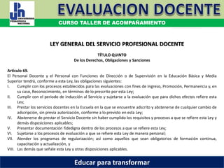 COORDINACIÓN ESTATAL DEL SERVICIO PROFESIONAL DOCENTE
TÍTULO QUINTO
De los Derechos, Obligaciones y Sanciones
Artículo 69.
El Personal Docente y el Personal con Funciones de Dirección o de Supervisión en la Educación Básica y Media
Superior tendrá, conforme a esta Ley, las obligaciones siguientes:
I. Cumplir con los procesos establecidos para las evaluaciones con fines de Ingreso, Promoción, Permanencia y, en
su caso, Reconocimiento, en términos de lo prescrito por esta Ley;
II. Cumplir con el periodo de inducción al Servicio y sujetarse a la evaluación que para dichos efectos refiere esta
Ley;
III. Prestar los servicios docentes en la Escuela en la que se encuentre adscrito y abstenerse de cualquier cambio de
adscripción, sin previa autorización, conforme a lo previsto en esta Ley;
IV. Abstenerse de prestar el Servicio Docente sin haber cumplido los requisitos y procesos a que se refiere esta Ley y
demás disposiciones aplicables;
V. Presentar documentación fidedigna dentro de los procesos a que se refiere esta Ley;
VI. Sujetarse a los procesos de evaluación a que se refiere esta Ley de manera personal;
VII. Atender los programas de regularización; así como aquellos que sean obligatorios de formación continua,
capacitación y actualización, y
VIII. Las demás que señale esta Ley y otras disposiciones aplicables.
LEY GENERAL DEL SERVICIO PROFESIONAL DOCENTE
CURSO TALLER DE ACOMPAÑAMIENTO
Educar para transformar
 