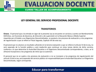COORDINACIÓN ESTATAL DEL SERVICIO PROFESIONAL DOCENTE
TRANSITORIOS
Octavo. El personal que a la entrada en vigor de la presente Ley se encuentre en servicio y cuente con Nombramiento
Definitivo, con funciones de docencia, de dirección o de supervisión en la Educación Básica o Media Superior
impartida por el Estado y sus Organismos Descentralizados, se ajustará a los procesos de evaluación y a los programas
de regularización a que se refiere el Título Segundo, Capítulo VIII de esta Ley.
El personal que no alcance un resultado suficiente en la tercera evaluación a que se refiere el artículo 53 de la Ley, no
será separado de la función pública y será readscrito para continuar en otras tareas dentro de dicho servicio,
conforme a lo que determine la Autoridad Educativa o el Organismo Descentralizado correspondiente, o bien, se le
ofrecerá incorporarse a los programas de retiro que se autoricen.
El personal que no se sujete a los procesos de evaluación o no se incorpore a los programas de regularización del
artículo 53 de la Ley, será separado del servicio público sin responsabilidad para la Autoridad Educativa o el Organismo
Descentralizado, según corresponda.
LEY GENERAL DEL SERVICIO PROFESIONAL DOCENTE
CURSO TALLER DE ACOMPAÑAMIENTO
Educar para transformar
 