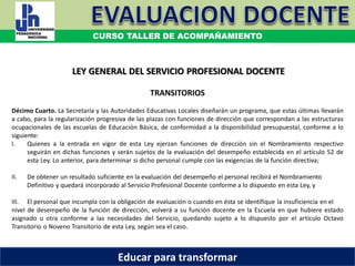 COORDINACIÓN ESTATAL DEL SERVICIO PROFESIONAL DOCENTE
TRANSITORIOS
Décimo Cuarto. La Secretaría y las Autoridades Educativas Locales diseñarán un programa, que estas últimas llevarán
a cabo, para la regularización progresiva de las plazas con funciones de dirección que correspondan a las estructuras
ocupacionales de las escuelas de Educación Básica, de conformidad a la disponibilidad presupuestal, conforme a lo
siguiente:
I. Quienes a la entrada en vigor de esta Ley ejerzan funciones de dirección sin el Nombramiento respectivo
seguirán en dichas funciones y serán sujetos de la evaluación del desempeño establecida en el artículo 52 de
esta Ley. Lo anterior, para determinar si dicho personal cumple con las exigencias de la función directiva;
II. De obtener un resultado suficiente en la evaluación del desempeño el personal recibirá el Nombramiento
Definitivo y quedará incorporado al Servicio Profesional Docente conforme a lo dispuesto en esta Ley, y
III. El personal que incumpla con la obligación de evaluación o cuando en ésta se identifique la insuficiencia en el
nivel de desempeño de la función de dirección, volverá a su función docente en la Escuela en que hubiere estado
asignado u otra conforme a las necesidades del Servicio, quedando sujeto a lo dispuesto por el artículo Octavo
Transitorio o Noveno Transitorio de esta Ley, según sea el caso.
LEY GENERAL DEL SERVICIO PROFESIONAL DOCENTE
CURSO TALLER DE ACOMPAÑAMIENTO
Educar para transformar
 