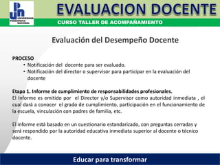 COORDINACIÓN ESTATAL DEL SERVICIO PROFESIONAL DOCENTE
PROCESO
• Notificación del docente para ser evaluado.
• Notificación del director o supervisor para participar en la evaluación del
docente
Etapa 1. Informe de cumplimiento de responsabilidades profesionales.
El Informe es emitido por el Director y/o Supervisor como autoridad inmediata , el
cual dará a conocer el grado de cumplimiento, participación en el funcionamiento de
la escuela, vinculación con padres de familia, etc.
El informe está basado en un cuestionario estandarizado, con preguntas cerradas y
será respondido por la autoridad educativa inmediata superior al docente o técnico
docente.
Evaluación del Desempeño Docente
CURSO TALLER DE ACOMPAÑAMIENTO
Educar para transformar
 