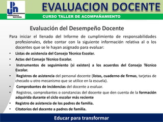 COORDINACIÓN ESTATAL DEL SERVICIO PROFESIONAL DOCENTE
Evaluación del Desempeño Docente
Para iniciar el llenado del Informe de cumplimiento de responsabilidades
profesionales, debe contar con la siguiente información relativa al o los
docentes que se le hayan asignado para evaluar:
• Listas de asistencia del Consejo Técnico Escolar.
• Actas del Consejo Técnico Escolar.
• Instrumentos de seguimiento (si existen) a los acuerdos del Consejo Técnico
Escolar.
• Registros de asistencia del personal docente (listas, cuaderno de firmas, tarjetas de
checado u otro mecanismo que se utilice en la escuela).
• Comprobantes de incidencias del docente a evaluar.
• Registros, comprobantes o constancias del docente que den cuenta de la formación
adquirida durante el ciclo escolar más reciente
• Registro de asistencia de los padres de familia.
• Citatorios del docente a padres de familia.
CURSO TALLER DE ACOMPAÑAMIENTO
Educar para transformar
 