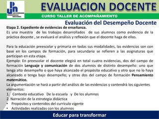 COORDINACIÓN ESTATAL DEL SERVICIO PROFESIONAL DOCENTE
Etapa 2. Expediente de evidencias de enseñanza.
Es una muestra de los trabajos desarrollados de sus alumnos como evidencia de la
práctica docente , se evaluará el análisis y reflexión que el docente haga de ellos.
Para la educación preescolar y primaria en todas sus modalidades, las evidencias son con
base en los campos de formación, para secundaria se refieren a las asignaturas que
participan en esta etapa.
Ejemplo: En preescolar el docente elegirá en total cuatro evidencias, dos del campo de
formación Lenguaje y comunicación de dos alumnos de distinto desempeño: uno que
tenga alto desempeño o que haya alcanzado el propósito educativo y otro que no lo haya
alcanzado o tenga bajo desempeño; y otras dos del campo de formación Pensamiento
matemático.
La argumentación se hará a partir del análisis de las evidencias y contendrá los siguientes
elementos:
1. Contexto educativo De la escuela y De los alumnos
2. Narración de la estrategia didáctica
• Propósitos y contenidos del currículo vigente
• Actividades realizadas con los alumnos
Evaluación del Desempeño Docente
CURSO TALLER DE ACOMPAÑAMIENTO
Educar para transformar
 