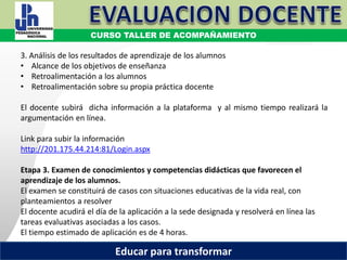 COORDINACIÓN ESTATAL DEL SERVICIO PROFESIONAL DOCENTE
3. Análisis de los resultados de aprendizaje de los alumnos
• Alcance de los objetivos de enseñanza
• Retroalimentación a los alumnos
• Retroalimentación sobre su propia práctica docente
El docente subirá dicha información a la plataforma y al mismo tiempo realizará la
argumentación en línea.
Link para subir la información
http://201.175.44.214:81/Login.aspx
Etapa 3. Examen de conocimientos y competencias didácticas que favorecen el
aprendizaje de los alumnos.
El examen se constituirá de casos con situaciones educativas de la vida real, con
planteamientos a resolver
El docente acudirá el día de la aplicación a la sede designada y resolverá en línea las
tareas evaluativas asociadas a los casos.
El tiempo estimado de aplicación es de 4 horas.
CURSO TALLER DE ACOMPAÑAMIENTO
Educar para transformar
 