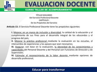 COORDINACIÓN ESTATAL DEL SERVICIO PROFESIONAL DOCENTE
MARCO NORMATIVO
TÍTULO SEGUNDO
Del Servicio Profesional Docente
CAPÍTULO I
De los Propósitos del Servicio
Artículo 13. El Servicio Profesional Docente tiene los propósitos siguientes:
I. Mejorar, en un marco de inclusión y diversidad, la calidad de la educación y el
cumplimiento de sus fines para el desarrollo integral de los educandos y el
progreso del país;
II. Mejorar la práctica profesional mediante la evaluación en las escuelas, el
intercambio de experiencias y los apoyos que sean necesarios;
III. Asegurar, con base en la evaluación, la idoneidad de los conocimientos y
capacidades del Personal Docente y del Personal con Funciones de Dirección y de
Supervisión;
IV. Estimular el reconocimiento de la labor docente mediante opciones de
desarrollo profesional;
CURSO TALLER DE ACOMPAÑAMIENTO
Educar para transformar
 