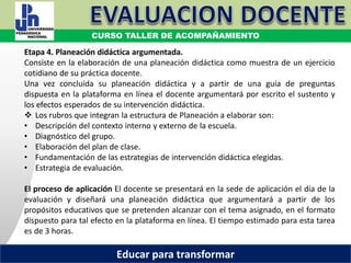 COORDINACIÓN ESTATAL DEL SERVICIO PROFESIONAL DOCENTE
Etapa 4. Planeación didáctica argumentada.
Consiste en la elaboración de una planeación didáctica como muestra de un ejercicio
cotidiano de su práctica docente.
Una vez concluida su planeación didáctica y a partir de una guía de preguntas
dispuesta en la plataforma en línea el docente argumentará por escrito el sustento y
los efectos esperados de su intervención didáctica.
 Los rubros que integran la estructura de Planeación a elaborar son:
• Descripción del contexto interno y externo de la escuela.
• Diagnóstico del grupo.
• Elaboración del plan de clase.
• Fundamentación de las estrategias de intervención didáctica elegidas.
• Estrategia de evaluación.
El proceso de aplicación El docente se presentará en la sede de aplicación el día de la
evaluación y diseñará una planeación didáctica que argumentará a partir de los
propósitos educativos que se pretenden alcanzar con el tema asignado, en el formato
dispuesto para tal efecto en la plataforma en línea. El tiempo estimado para esta tarea
es de 3 horas.
CURSO TALLER DE ACOMPAÑAMIENTO
Educar para transformar
 