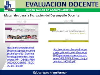 COORDINACIÓN ESTATAL DEL SERVICIO PROFESIONAL DOCENTE
Materiales para la Evaluación del Desempeño Docente
http://servicioprofesional
docente.sep.gob.mx/cont
ent/ba/docs/2015/perma
nencia/parametros_indic
adores/PPI_DESEMPEN
O%20DOCENTE_TECD
OCENTES.pdf
http://servicioprofesionaldocent
e.sep.gob.mx/content/ba/docs/
2015/permanencia/etapas_asp
ectos/VERSION_FINAL_dmj_d
ocentes_190515.pdf
CURSO TALLER DE ACOMPAÑAMIENTO
Educar para transformar
 