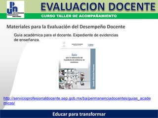 COORDINACIÓN ESTATAL DEL SERVICIO PROFESIONAL DOCENTE
Guía académica para el docente. Expediente de evidencias
de enseñanza.
http://servicioprofesionaldocente.sep.gob.mx/ba/permanenciadocentes/guias_acade
micas/
Materiales para la Evaluación del Desempeño Docente
CURSO TALLER DE ACOMPAÑAMIENTO
Educar para transformar
 