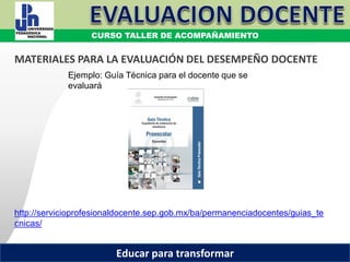 COORDINACIÓN ESTATAL DEL SERVICIO PROFESIONAL DOCENTE
Ejemplo: Guía Técnica para el docente que se
evaluará
http://servicioprofesionaldocente.sep.gob.mx/ba/permanenciadocentes/guias_te
cnicas/
MATERIALES PARA LA EVALUACIÓN DEL DESEMPEÑO DOCENTE
CURSO TALLER DE ACOMPAÑAMIENTO
Educar para transformar
 