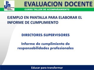 COORDINACIÓN ESTATAL DEL SERVICIO PROFESIONAL DOCENTE
DIRECTORES/SUPERVISORES
Informe de cumplimiento de
responsabilidades profesionales
EJEMPLO EN PANTALLA PARA ELABORAR EL
INFORME DE CUMPLIMIENTO
CURSO TALLER DE ACOMPAÑAMIENTO
Educar para transformar
 