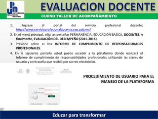 COORDINACIÓN ESTATAL DEL SERVICIO PROFESIONAL DOCENTE
PROCEDIMIENTO DE USUARIO PARA EL
MANEJO DE LA PLATAFORMA
1. Ingrese al portal del servicio profesional docente:
http://www.servicioprofesionaldocente.sep.gob.mx/
2. En el menú principal, elija las pestañas PERMANENCIA, EDUCACIÓN BÁSICA, DOCENTES, y
finalmente, EVALUACIÓN DEL DESEMPEÑO (2015-2016)
3. Presione sobre el link INFORME DE CUMPLIMIENTO DE RESPONSABILIDADES
PROFESIONALES.
4. En la siguiente pantalla usted puede acceder a la plataforma donde realizará el
Informe de cumplimiento de responsabilidades profesionales utilizando las claves de
usuario y contraseña que recibió por correo electrónico.
CURSO TALLER DE ACOMPAÑAMIENTO
Educar para transformar
 