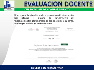 COORDINACIÓN ESTATAL DEL SERVICIO PROFESIONAL DOCENTE
Al acceder a la plataforma de la Evaluación del desempeño
para integrar el Informe de cumplimiento de
responsabilidades profesionales de los docentes a su cargo,
lea y acepte el Aviso de confidencialidad.
COORDINACIÓN ESTATAL DEL SERVICIO PROFESIONAL DOCENTECOORDINACIÓN ESTATAL DEL SERVICIO PROFESIONAL DOCENTE
CURSO TALLER DE ACOMPAÑAMIENTO
Educar para transformar
 