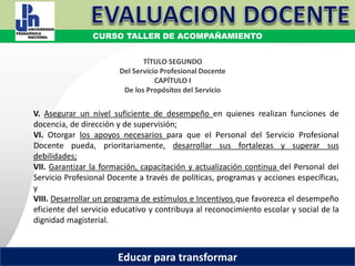 COORDINACIÓN ESTATAL DEL SERVICIO PROFESIONAL DOCENTE
V. Asegurar un nivel suficiente de desempeño en quienes realizan funciones de
docencia, de dirección y de supervisión;
VI. Otorgar los apoyos necesarios para que el Personal del Servicio Profesional
Docente pueda, prioritariamente, desarrollar sus fortalezas y superar sus
debilidades;
VII. Garantizar la formación, capacitación y actualización continua del Personal del
Servicio Profesional Docente a través de políticas, programas y acciones específicas,
y
VIII. Desarrollar un programa de estímulos e Incentivos que favorezca el desempeño
eficiente del servicio educativo y contribuya al reconocimiento escolar y social de la
dignidad magisterial.
TÍTULO SEGUNDO
Del Servicio Profesional Docente
CAPÍTULO I
De los Propósitos del Servicio
CURSO TALLER DE ACOMPAÑAMIENTO
Educar para transformar
 