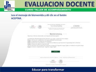COORDINACIÓN ESTATAL DEL SERVICIO PROFESIONAL DOCENTE
Lea el mensaje de bienvenida y dé clic en el botón
ACEPTAR.
COORDINACIÓN ESTATAL DEL SERVICIO PROFESIONAL DOCENTECOORDINACIÓN ESTATAL DEL SERVICIO PROFESIONAL DOCENTE
CURSO TALLER DE ACOMPAÑAMIENTO
Educar para transformar
 
