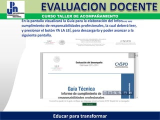 COORDINACIÓN ESTATAL DEL SERVICIO PROFESIONAL DOCENTE
En la pantalla visualizará la Guía para la elaboración del Informe de
cumplimiento de responsabilidades profesionales, la cual deberá leer,
y presionar el botón YA LA LEÍ, para descargarla y poder avanzar a la
siguiente pantalla.
COORDINACIÓN ESTATAL DEL SERVICIO PROFESIONAL DOCENTE
CURSO TALLER DE ACOMPAÑAMIENTO
Educar para transformar
 