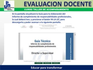 COORDINACIÓN ESTATAL DEL SERVICIO PROFESIONAL DOCENTE
En la pantalla visualizará la Guía para la elaboración del
Informe de cumplimiento de responsabilidades profesionales,
la cual deberá leer, y presionar el botón YA LA LEÍ, para
descargarla y poder avanzar a la siguiente pantalla.
COORDINACIÓN ESTATAL DEL SERVICIO PROFESIONAL DOCENTE
CURSO TALLER DE ACOMPAÑAMIENTO
Educar para transformar
 
