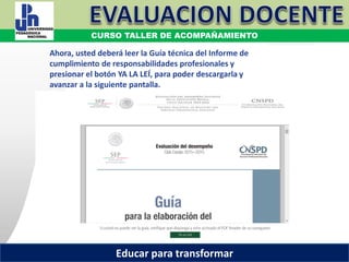COORDINACIÓN ESTATAL DEL SERVICIO PROFESIONAL DOCENTE
Ahora, usted deberá leer la Guía técnica del Informe de
cumplimiento de responsabilidades profesionales y
presionar el botón YA LA LEÍ, para poder descargarla y
avanzar a la siguiente pantalla.
COORDINACIÓN ESTATAL DEL SERVICIO PROFESIONAL DOCENTE
CURSO TALLER DE ACOMPAÑAMIENTO
Educar para transformar
 