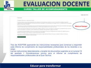 COORDINACIÓN ESTATAL DEL SERVICIO PROFESIONAL DOCENTE
Marca el tiempo
Tras dar ACEPTAR aparecerán las instrucciones necesarias para comenzar a responder
cada Informe de cumplimiento de responsabilidades profesionales de los docentes a su
cargo.
Lea las instrucciones detenidamente y recopile los documentos sugeridos en el numeral 10
del apartado I. Consideraciones previas para el Informe de cumplimiento de
responsabilidades profesionales de la Guía Técnica.
COORDINACIÓN ESTATAL DEL SERVICIO PROFESIONAL DOCENTE
CURSO TALLER DE ACOMPAÑAMIENTO
Educar para transformar
 