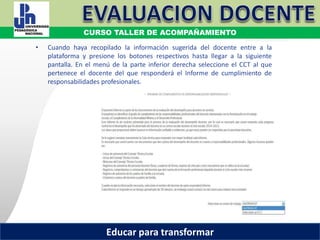 COORDINACIÓN ESTATAL DEL SERVICIO PROFESIONAL DOCENTE
• Cuando haya recopilado la información sugerida del docente entre a la
plataforma y presione los botones respectivos hasta llegar a la siguiente
pantalla. En el menú de la parte inferior derecha seleccione el CCT al que
pertenece el docente del que responderá el Informe de cumplimiento de
responsabilidades profesionales.
COORDINACIÓN ESTATAL DEL SERVICIO PROFESIONAL DOCENTE
CURSO TALLER DE ACOMPAÑAMIENTO
Educar para transformar
 
