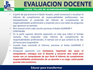 COORDINACIÓN ESTATAL DEL SERVICIO PROFESIONAL DOCENTE
• A partir de que presionó el botón Aceptar, usted comenzará a visualizar el
Informe de cumplimiento de responsabilidades profesionales. Lea
tranquilamente el contenido del Informe de cumplimiento de
responsabilidades profesionales y responda una a una todas las preguntas
que aparecen en pantalla.
• Para avanzar entre cada sección presione el botón GUARDAR Y
CONTINUAR.
• En la parte superior derecha aparecerá un reloj que indica el tiempo
restante. Para responder cada Informe de cumplimiento de
responsabilidades profesionales. El tiempo con el que contará es de dos
(2) horas para responderlo.
• Cuando haya concluido el Informe, presione el botón GUARDAR Y
FINALIZAR.
• Enseguida aparecerá una Constancia. Imprímala dos veces el
comprobante, entregue uno al docente y conserve otro usted para
contar con un comprobante de que llenó el Informe de cumplimiento
responsabilidades profesionales de un docente a su cargo, usted puede
guardar esta constancia.
COORDINACIÓN ESTATAL DEL SERVICIO PROFESIONAL DOCENTE
CURSO TALLER DE ACOMPAÑAMIENTO
Educar para transformar
 