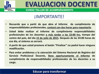 ¡IMPORTANTE!
• Recuerde que a partir de que abra el Informe de cumplimiento de
responsabilidades profesionales, contará con dos horas para requistarlo.
• Usted debe realizar el Informe de cumplimiento responsabilidades
profesionales de los docentes a más tardar a las 22:00 hrs, tiempo del
centro del país, del día 15 de julio de 2015. Después de las 24:00 horas de
ese día, el sistema se cerrará.
• A partir de que usted presione el botón “Finalizar” no podrá hacer ninguna
modificación.
• Para evitar problemas y la saturación del Sistema Nacional de Registro del
Servicio Profesional Docente, llene oportunamente el Informe de
cumplimiento de responsabilidades profesionales de los docentes a su
cargo.
COORDINACIÓN ESTATAL DEL SERVICIO PROFESIONAL DOCENTE
CURSO TALLER DE ACOMPAÑAMIENTO
Educar para transformar
 
