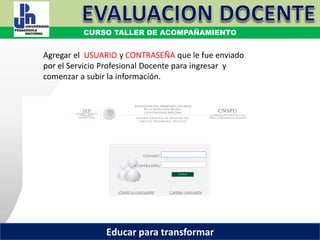 COORDINACIÓN ESTATAL DEL SERVICIO PROFESIONAL DOCENTE
Agregar el USUARIO y CONTRASEÑA que le fue enviado
por el Servicio Profesional Docente para ingresar y
comenzar a subir la información.
COORDINACIÓN ESTATAL DEL SERVICIO PROFESIONAL DOCENTE
CURSO TALLER DE ACOMPAÑAMIENTO
Educar para transformar
 