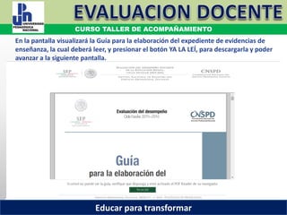 COORDINACIÓN ESTATAL DEL SERVICIO PROFESIONAL DOCENTE
En la pantalla visualizará la Guía para la elaboración del expediente de evidencias de
enseñanza, la cual deberá leer, y presionar el botón YA LA LEÍ, para descargarla y poder
avanzar a la siguiente pantalla.
COORDINACIÓN ESTATAL DEL SERVICIO PROFESIONAL DOCENTE
CURSO TALLER DE ACOMPAÑAMIENTO
Educar para transformar
 