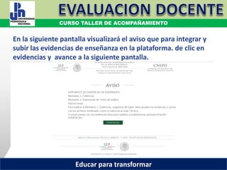 COORDINACIÓN ESTATAL DEL SERVICIO PROFESIONAL DOCENTE
En la siguiente pantalla visualizará el aviso que para integrar y
subir las evidencias de enseñanza en la plataforma. de clic en
evidencias y avance a la siguiente pantalla.
COORDINACIÓN ESTATAL DEL SERVICIO PROFESIONAL DOCENTE
CURSO TALLER DE ACOMPAÑAMIENTO
Educar para transformar
 