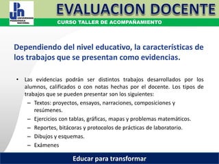COORDINACIÓN ESTATAL DEL SERVICIO PROFESIONAL DOCENTE
Dependiendo del nivel educativo, la características de
los trabajos que se presentan como evidencias.
• Las evidencias podrán ser distintos trabajos desarrollados por los
alumnos, calificados o con notas hechas por el docente. Los tipos de
trabajos que se pueden presentar son los siguientes:
– Textos: proyectos, ensayos, narraciones, composiciones y
resúmenes.
– Ejercicios con tablas, gráficas, mapas y problemas matemáticos.
– Reportes, bitácoras y protocolos de prácticas de laboratorio.
– Dibujos y esquemas.
– Exámenes
COORDINACIÓN ESTATAL DEL SERVICIO PROFESIONAL DOCENTE
CURSO TALLER DE ACOMPAÑAMIENTO
Educar para transformar
 