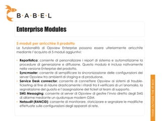 Enterprise Modules

5 moduli per arricchire il prodotto
Le funzionalità di Opsview Enterprise possono essere ulteriormente arricchite
mediante l’acquisto di 5 moduli aggiuntivi:

• Reportistica: consente di personalizzare i report di sistema e automatizzarne la
  procedure di generazione e diffusione. Questo modulo è incluso nativamente
  nella versione Enterprise del prodotto.
• Syncmaster: consente di semplificare la sincronizzazione delle configurazioni dei
  server Opsview tra ambienti di staging e di produzione.
• Service Desk connector: consente di connettere Opsview ai sistemi di trouble-
  ticketing al fine di ridurre drasticamente i ritardi tra il verificarsi di un’anomalia, la
  segnalazione del guasto e l’assegnazione del ticket al team di supporto.
• SMS Messaging: consente al server di Opsview di gestire l’invio diretto degli SMS
  di allarme mediante un qualunque modem GSM.
• Netaudit (RANCID): consente di monitorare, storicizzare e segnalare le modifiche
  effettuate sulle configurazioni degli apparati di rete.
 